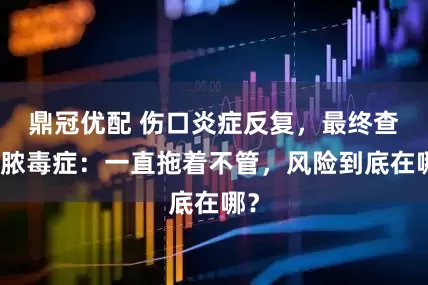 鼎冠优配 伤口炎症反复，最终查出脓毒症：一直拖着不管，风险到底在哪？