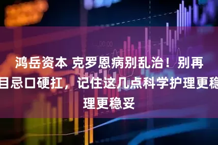 鸿岳资本 克罗恩病别乱治！别再盲目忌口硬扛，记住这几点科学护理更稳妥