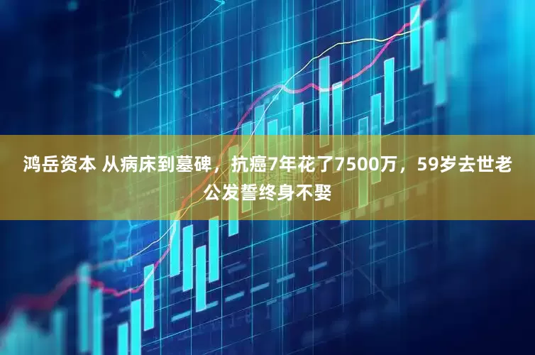 鸿岳资本 从病床到墓碑，抗癌7年花了7500万，59岁去世老公发誓终身不娶