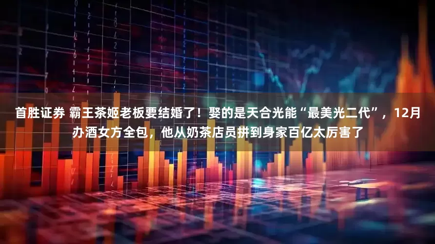 首胜证券 霸王茶姬老板要结婚了！娶的是天合光能“最美光二代”，12月办酒女方全包，他从奶茶店员拼到身家百亿太厉害了