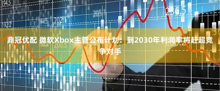 鼎冠优配 微软Xbox主管公布计划：到2030年利润率将赶超竞争对手